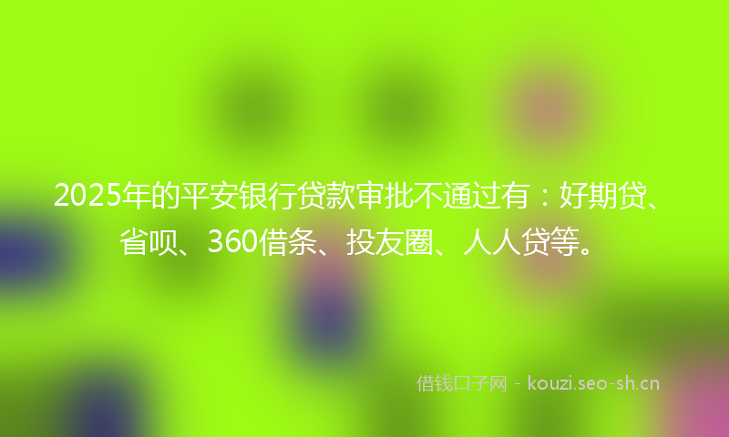 2025年的平安银行贷款审批不通过有：好期贷、省呗、360借条、投友圈、人人贷等。