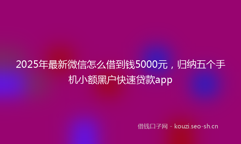2025年最新微信怎么借到钱5000元，归纳五个手机小额黑户快速贷款app