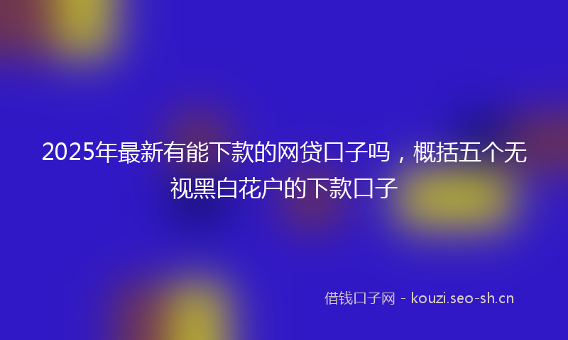 2025年最新有能下款的网贷口子吗，概括五个无视黑白花户的下款口子