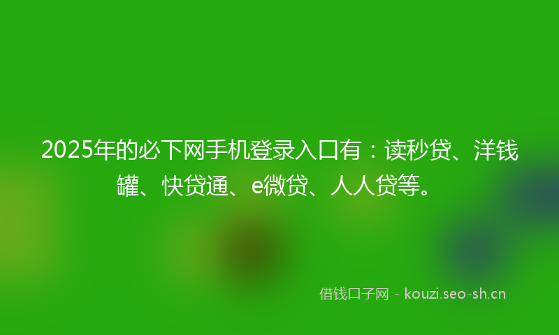 2025年的必下网手机登录入口有：读秒贷、洋钱罐、快贷通、e微贷、人人贷等。