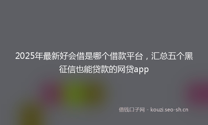 2025年最新好会借是哪个借款平台，汇总五个黑征信也能贷款的网贷app