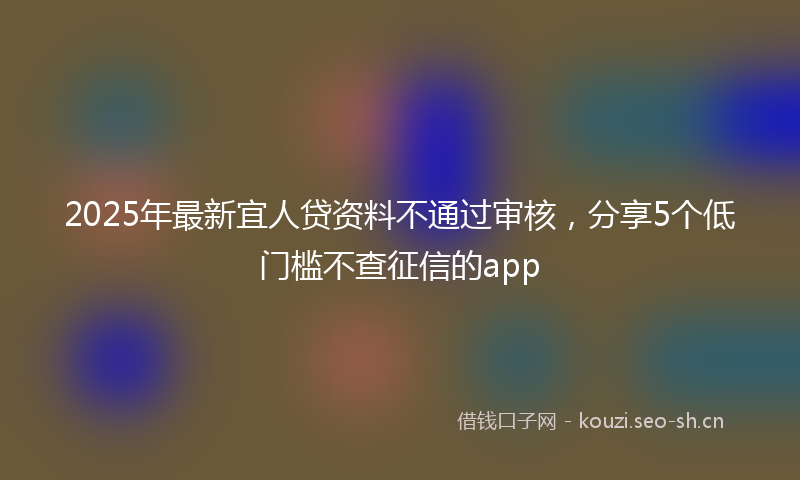 2025年最新宜人贷资料不通过审核，分享5个低门槛不查征信的app
