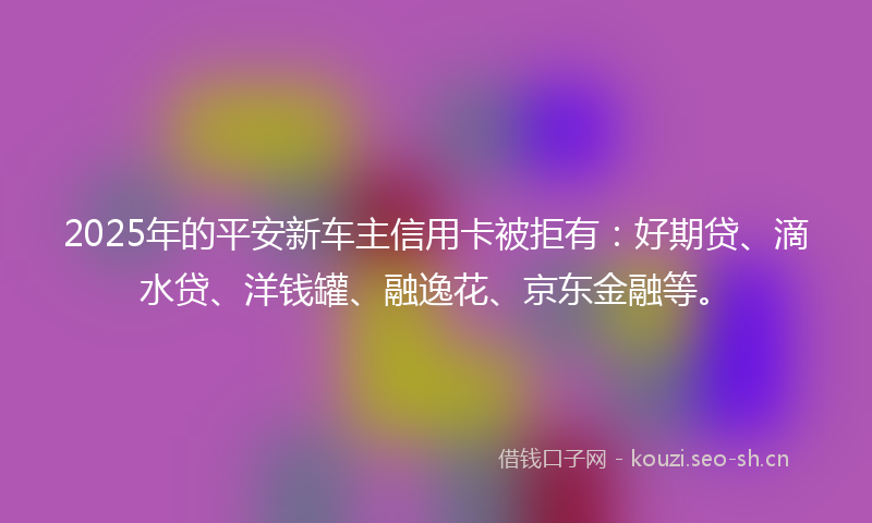 2025年的平安新车主信用卡被拒有：好期贷、滴水贷、洋钱罐、融逸花、京东金融等。