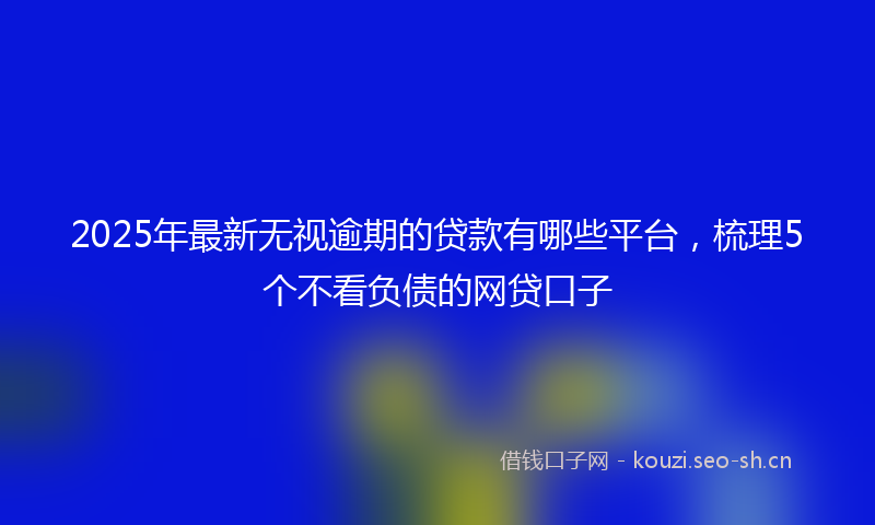 2025年最新无视逾期的贷款有哪些平台，梳理5个不看负债的网贷口子