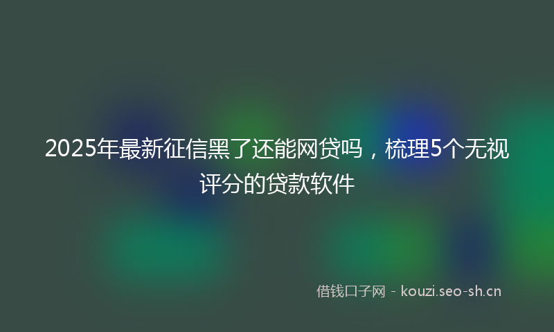 2025年最新征信黑了还能网贷吗，梳理5个无视评分的贷款软件