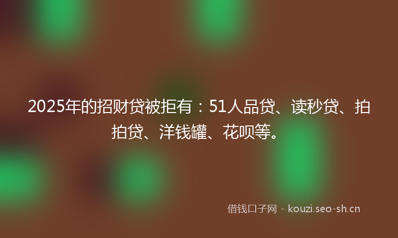 2025年的招财贷被拒有：51人品贷、读秒贷、拍拍贷、洋钱罐、花呗等。