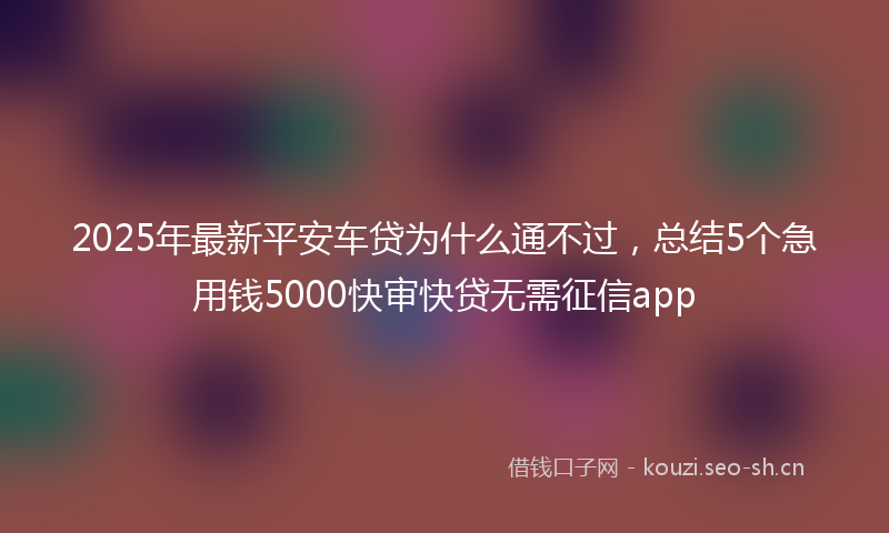 2025年最新平安车贷为什么通不过，总结5个急用钱5000快审快贷无需征信app