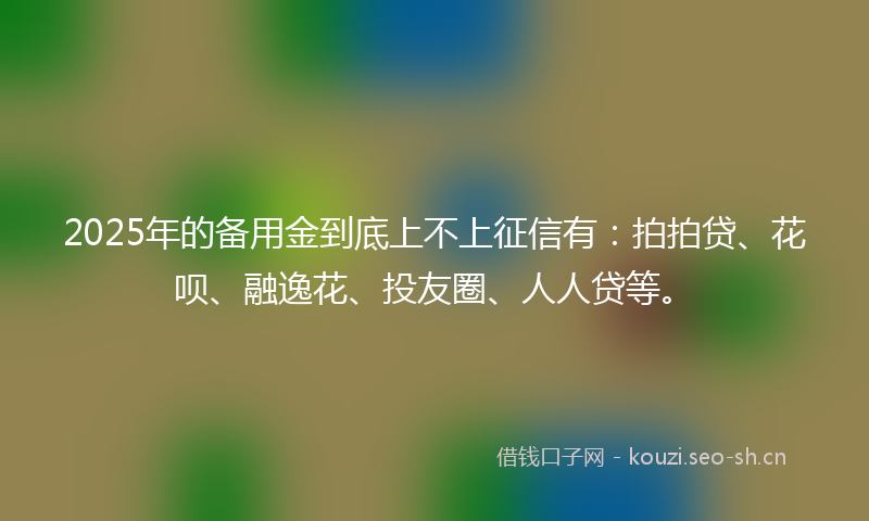 2025年的备用金到底上不上征信有：拍拍贷、花呗、融逸花、投友圈、人人贷等。