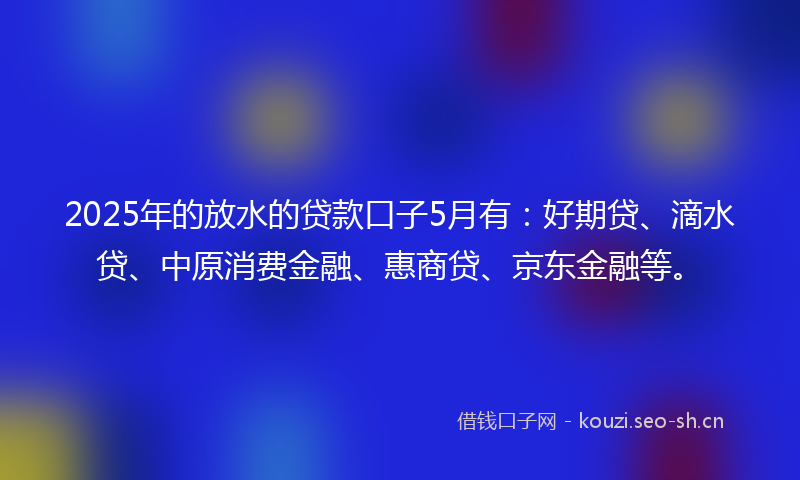 2025年的放水的贷款口子5月有：好期贷、滴水贷、中原消费金融、惠商贷、京东金融等。