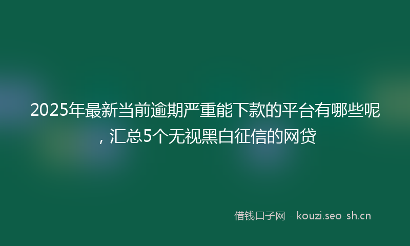 2025年最新当前逾期严重能下款的平台有哪些呢，汇总5个无视黑白征信的网贷
