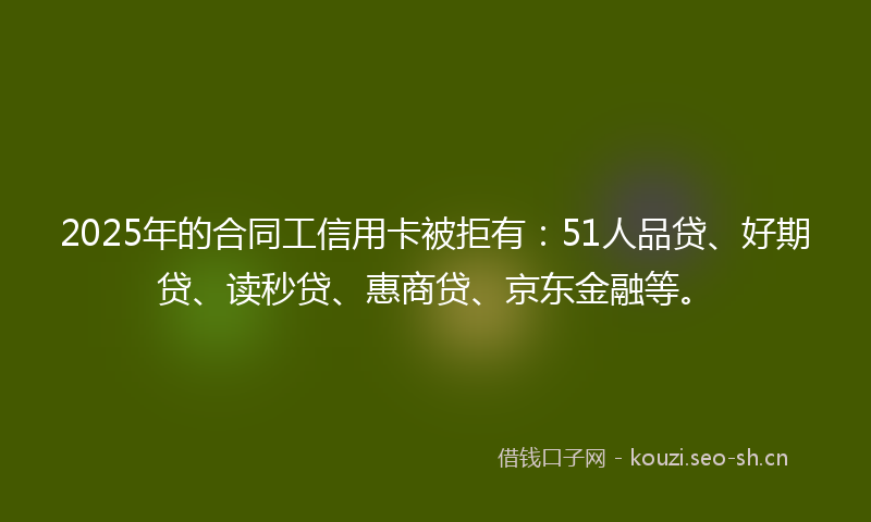 2025年的合同工信用卡被拒有：51人品贷、好期贷、读秒贷、惠商贷、京东金融等。