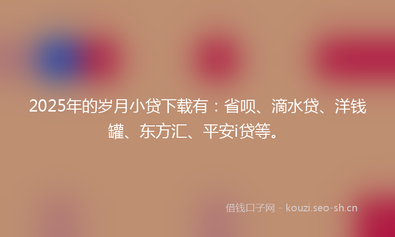 2025年的岁月小贷下载有：省呗、滴水贷、洋钱罐、东方汇、平安i贷等。