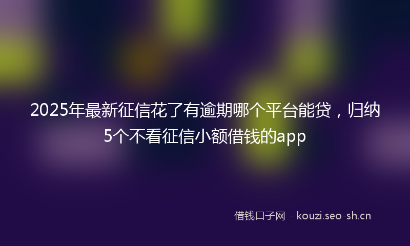 2025年最新征信花了有逾期哪个平台能贷，归纳5个不看征信小额借钱的app