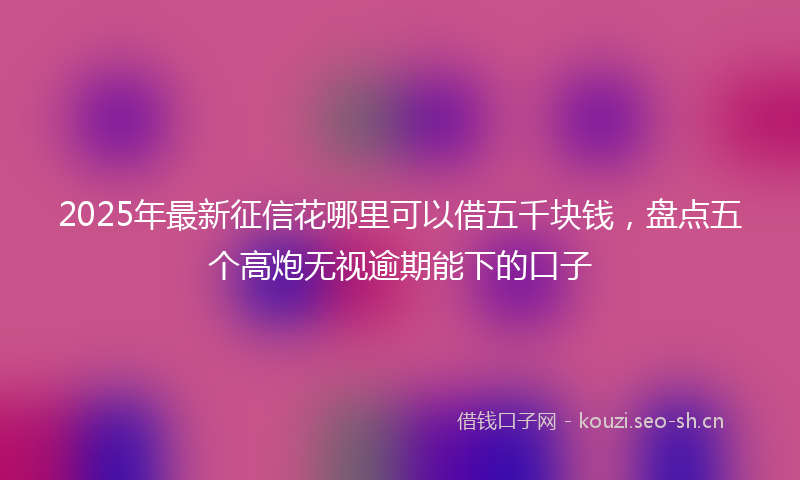 2025年最新征信花哪里可以借五千块钱，盘点五个高炮无视逾期能下的口子