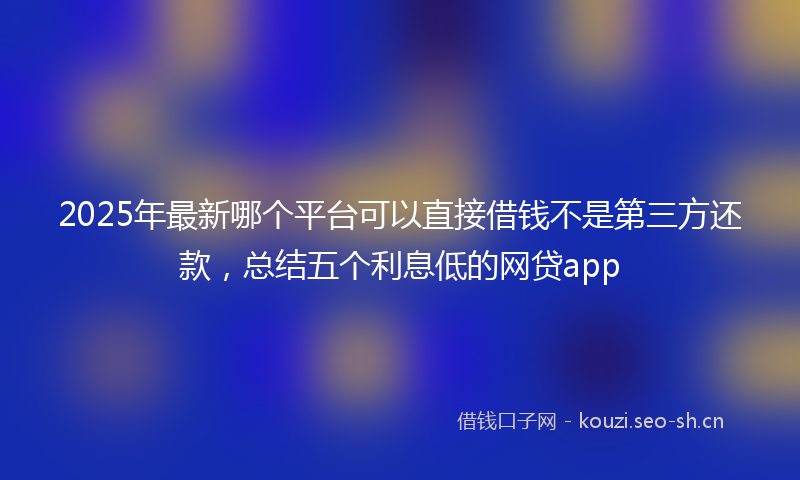 2025年最新哪个平台可以直接借钱不是第三方还款，总结五个利息低的网贷app