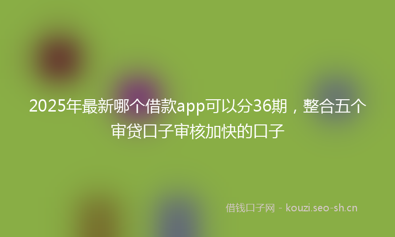 2025年最新哪个借款app可以分36期，整合五个审贷口子审核加快的口子