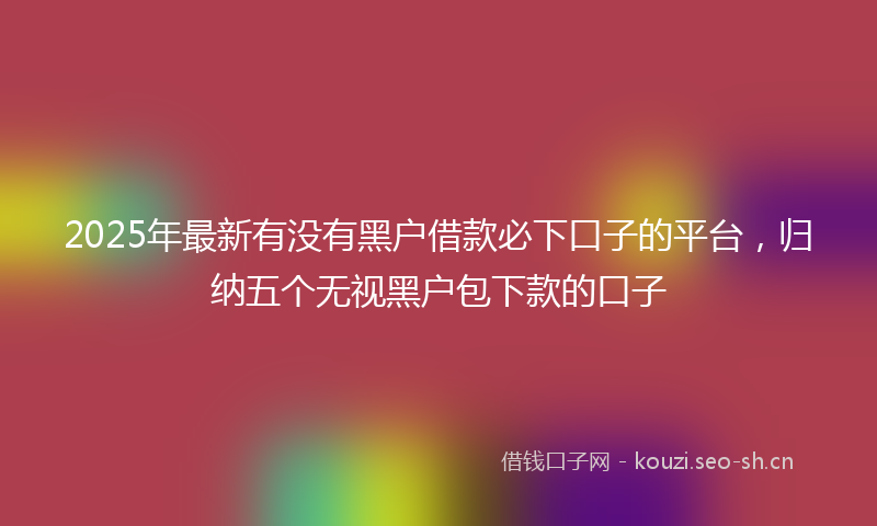 2025年最新有没有黑户借款必下口子的平台，归纳五个无视黑户包下款的口子