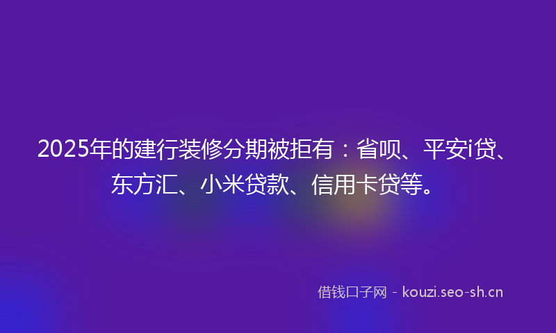 2025年的建行装修分期被拒有：省呗、平安i贷、东方汇、小米贷款、信用卡贷等。
