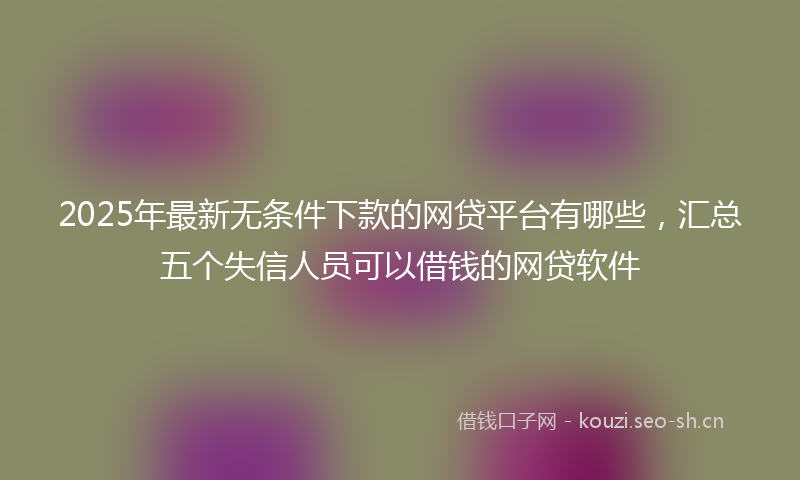 2025年最新无条件下款的网贷平台有哪些，汇总五个失信人员可以借钱的网贷软件