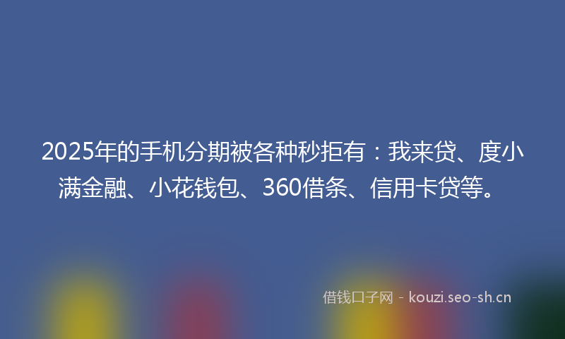 2025年的手机分期被各种秒拒有:我来贷、度小满金融、小花钱包、360借条、信用卡贷等。