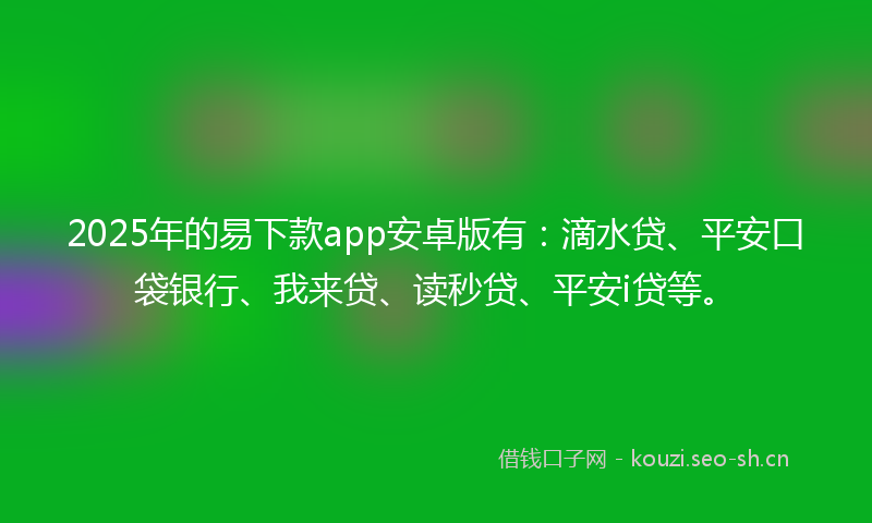 2025年的易下款app安卓版有：滴水贷、平安口袋银行、我来贷、读秒贷、平安i贷等。