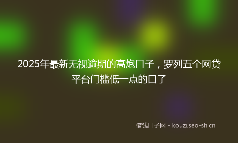 2025年最新无视逾期的高炮口子，罗列五个网贷平台门槛低一点的口子