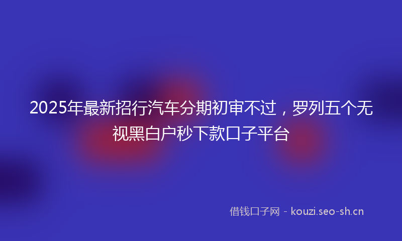 2025年最新招行汽车分期初审不过，罗列五个无视黑白户秒下款口子平台