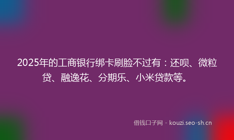 2025年的工商银行绑卡刷脸不过有：还呗、微粒贷、融逸花、分期乐、小米贷款等。