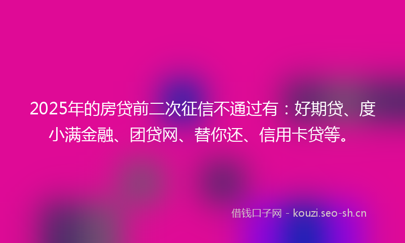 2025年的房贷前二次征信不通过有：好期贷、度小满金融、团贷网、替你还、信用卡贷等。