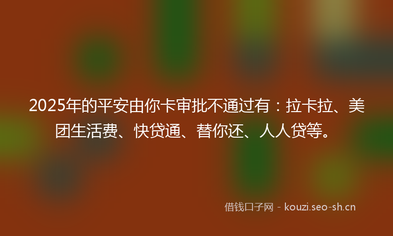 2025年的平安由你卡审批不通过有：拉卡拉、美团生活费、快贷通、替你还、人人贷等。