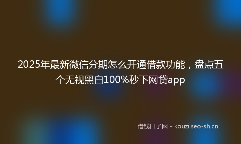 2025年最新微信分期怎么开通借款功能，盘点五个无视黑白100%秒下网贷app
