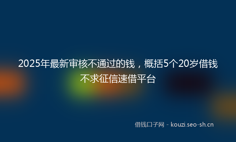 2025年最新审核不通过的钱，概括5个20岁借钱不求征信速借平台