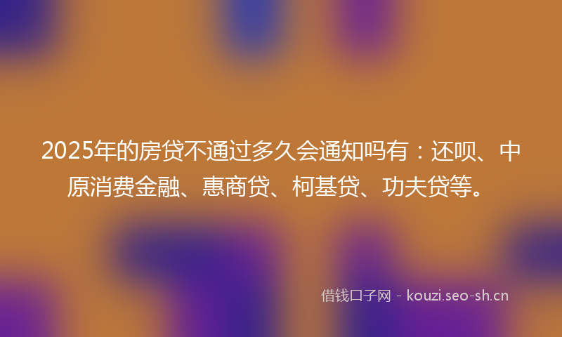 2025年的房贷不通过多久会通知吗有：还呗、中原消费金融、惠商贷、柯基贷、功夫贷等。