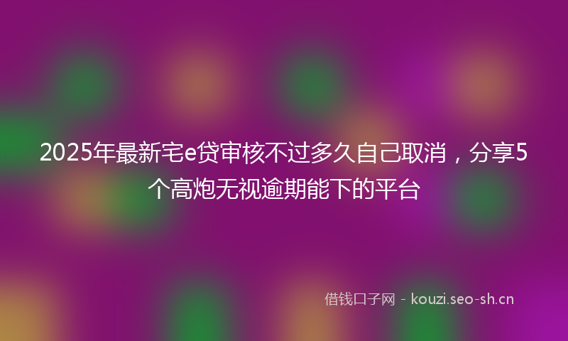 2025年最新宅e贷审核不过多久自己取消，分享5个高炮无视逾期能下的平台