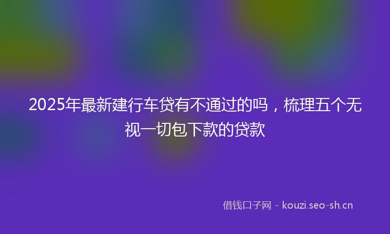 2025年最新建行车贷有不通过的吗，梳理五个无视一切包下款的贷款