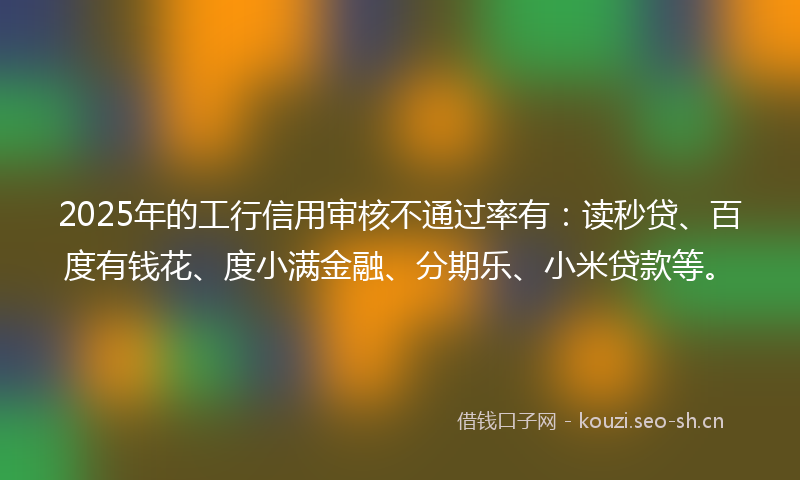 2025年的工行信用审核不通过率有：读秒贷、百度有钱花、度小满金融、分期乐、小米贷款等。