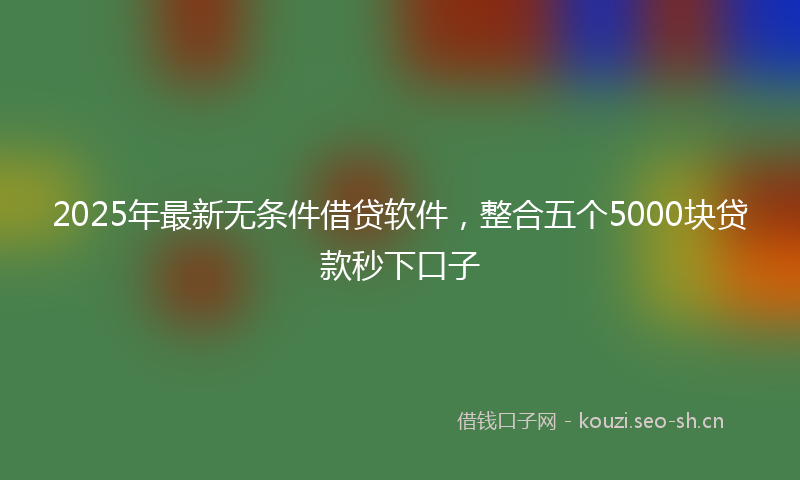 2025年最新无条件借贷软件，整合五个5000块贷款秒下口子