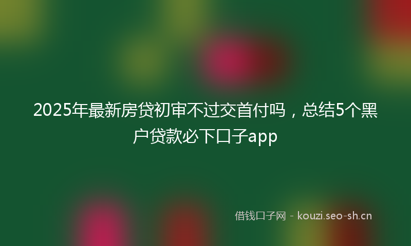 2025年最新房贷初审不过交首付吗，总结5个黑户贷款必下口子app