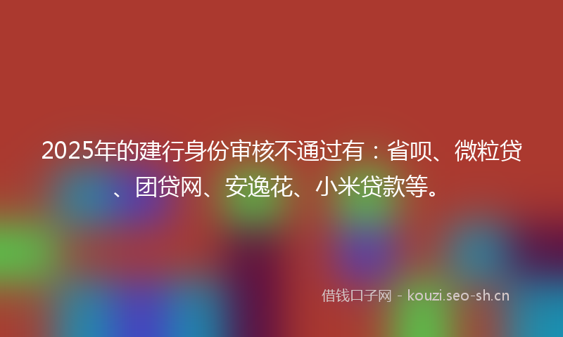 2025年的建行身份审核不通过有：省呗、微粒贷、团贷网、安逸花、小米贷款等。