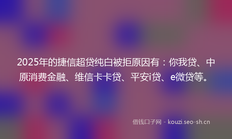 2025年的捷信超贷纯白被拒原因有：你我贷、中原消费金融、维信卡卡贷、平安i贷、e微贷等。