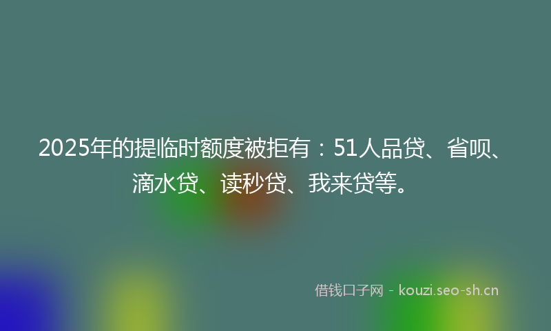 2025年的提临时额度被拒有：51人品贷、省呗、滴水贷、读秒贷、我来贷等。
