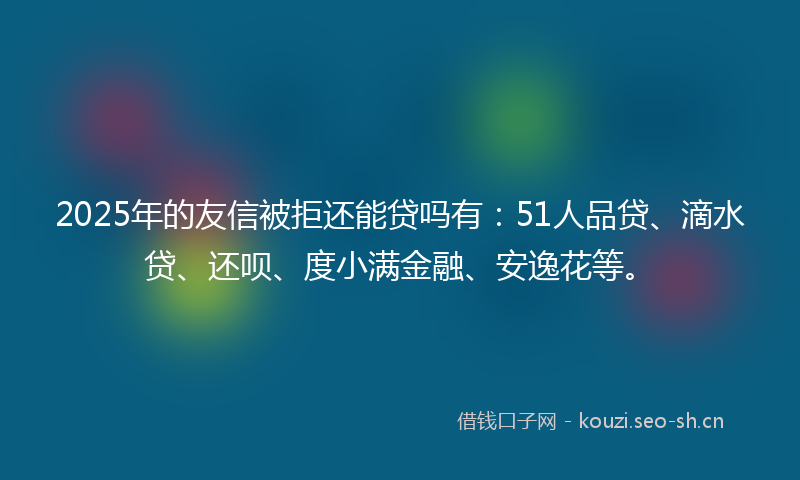 2025年的友信被拒还能贷吗有：51人品贷、滴水贷、还呗、度小满金融、安逸花等。