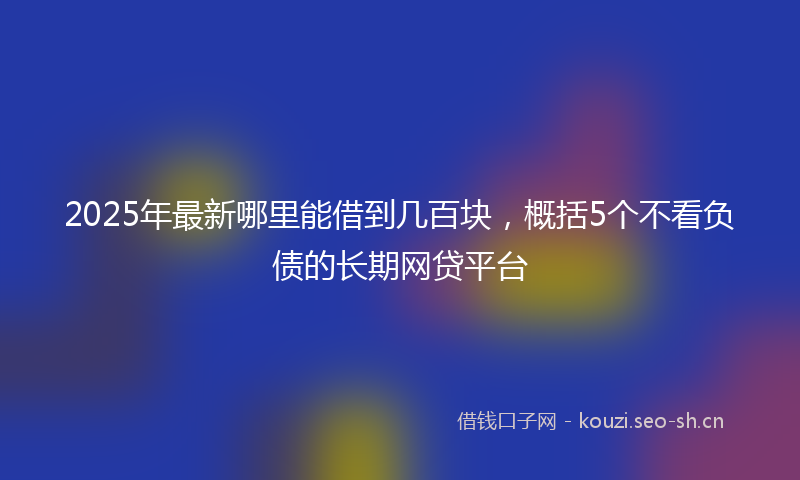 2025年最新哪里能借到几百块,概括5个不看负债的长期网贷平台