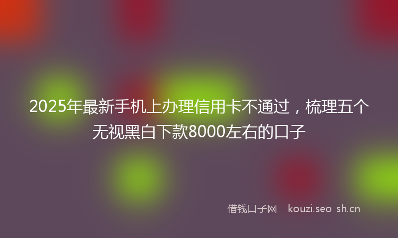 2025年最新手机上办理信用卡不通过，梳理五个无视黑白下款8000左右的口子