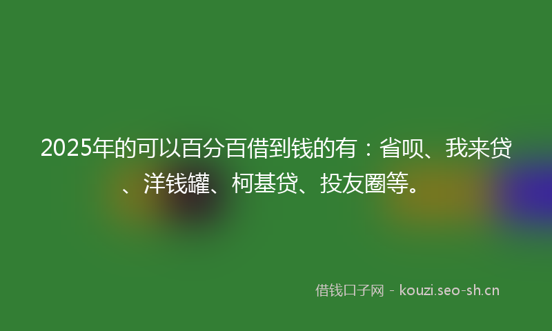 2025年的可以百分百借到钱的有：省呗、我来贷、洋钱罐、柯基贷、投友圈等。
