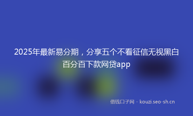 2025年最新易分期，分享五个不看征信无视黑白百分百下款网贷app