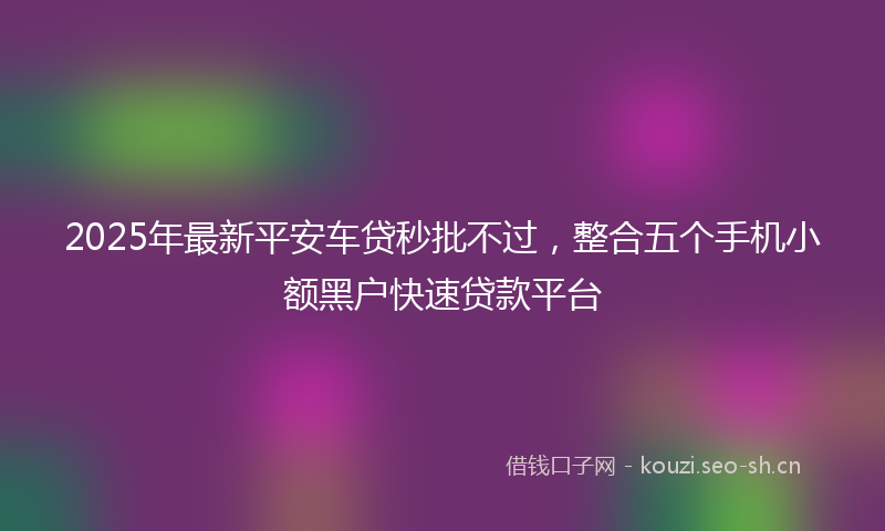 2025年最新平安车贷秒批不过，整合五个手机小额黑户快速贷款平台
