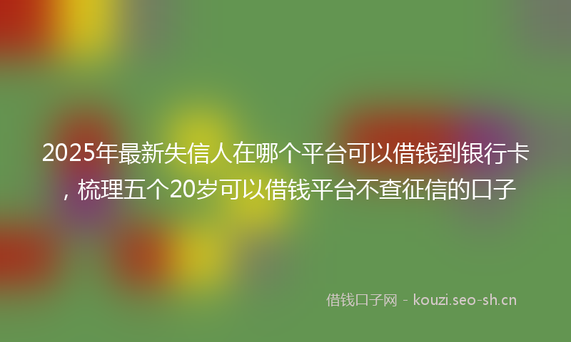 2025年最新失信人在哪个平台可以借钱到银行卡，梳理五个20岁可以借钱平台不查征信的口子