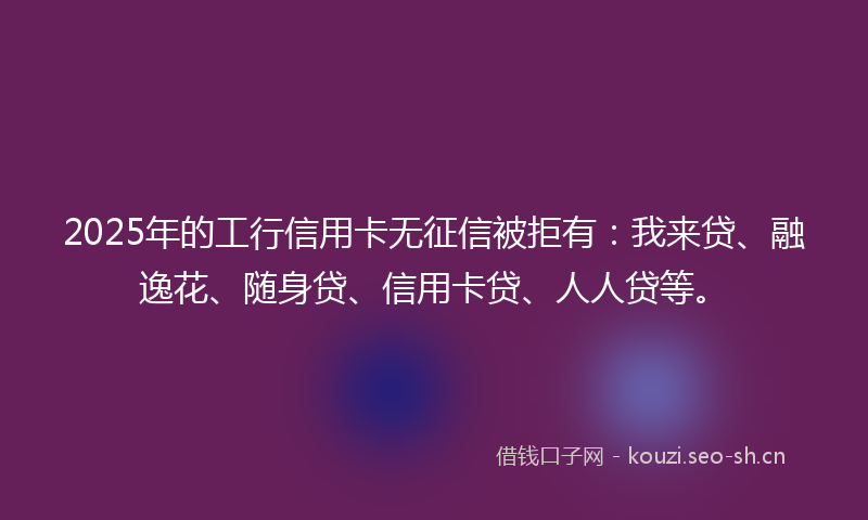 2025年的工行信用卡无征信被拒有：我来贷、融逸花、随身贷、信用卡贷、人人贷等。