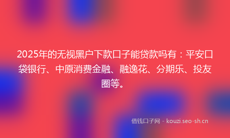 2025年的无视黑户下款口子能贷款吗有：平安口袋银行、中原消费金融、融逸花、分期乐、投友圈等。
